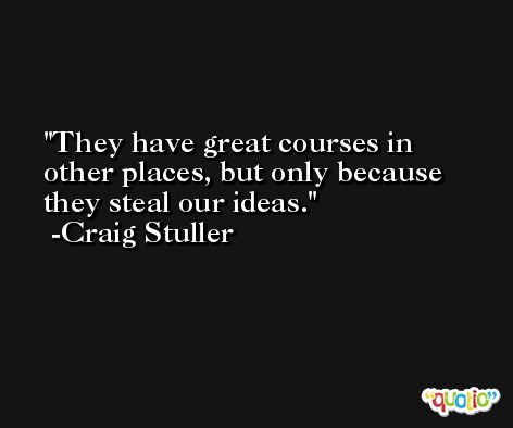 They have great courses in other places, but only because they steal our ideas. -Craig Stuller