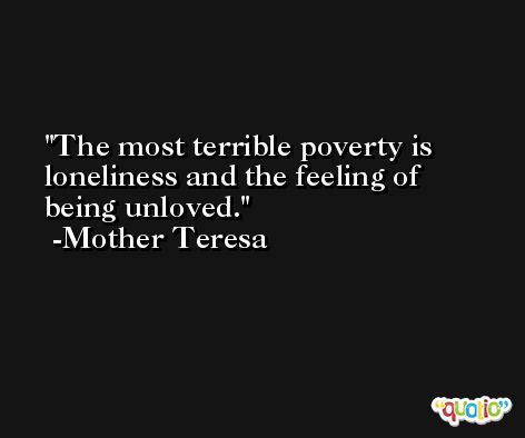 The most terrible poverty is loneliness and the feeling of being unloved. -Mother Teresa