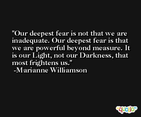 Our deepest fear is not that we are inadequate. Our deepest fear is that we are powerful beyond measure. It is our Light, not our Darkness, that most frightens us. -Marianne Williamson