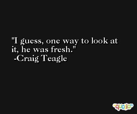 I guess, one way to look at it, he was fresh. -Craig Teagle