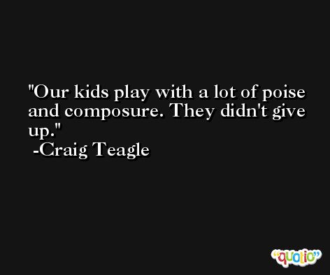 Our kids play with a lot of poise and composure. They didn't give up. -Craig Teagle