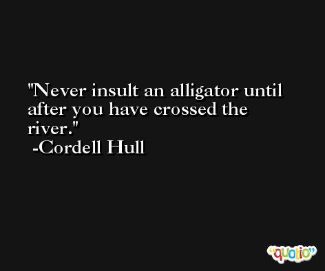 Never insult an alligator until after you have crossed the river. -Cordell Hull