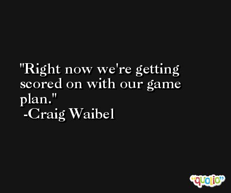 Right now we're getting scored on with our game plan. -Craig Waibel