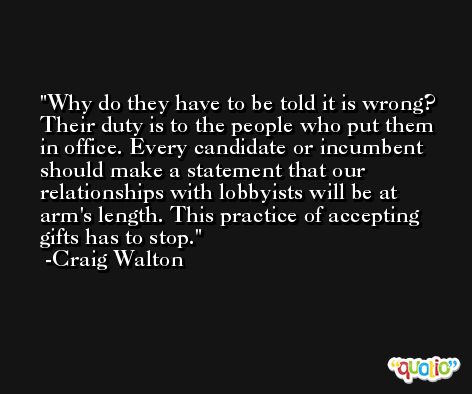 Why do they have to be told it is wrong? Their duty is to the people who put them in office. Every candidate or incumbent should make a statement that our relationships with lobbyists will be at arm's length. This practice of accepting gifts has to stop. -Craig Walton