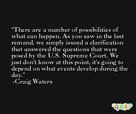 There are a number of possibilities of what can happen. As you saw in the last remand, we simply issued a clarification that answered the questions that were posed by the U.S. Supreme Court. We just don't know at this point, it's going to depend on what events develop during the day. -Craig Waters