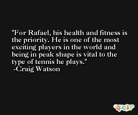For Rafael, his health and fitness is the priority. He is one of the most exciting players in the world and being in peak shape is vital to the type of tennis he plays. -Craig Watson