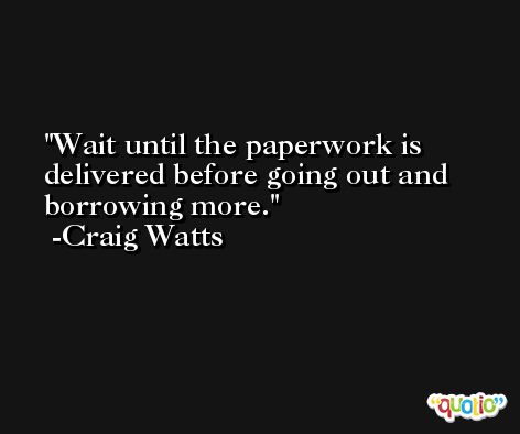 Wait until the paperwork is delivered before going out and borrowing more. -Craig Watts
