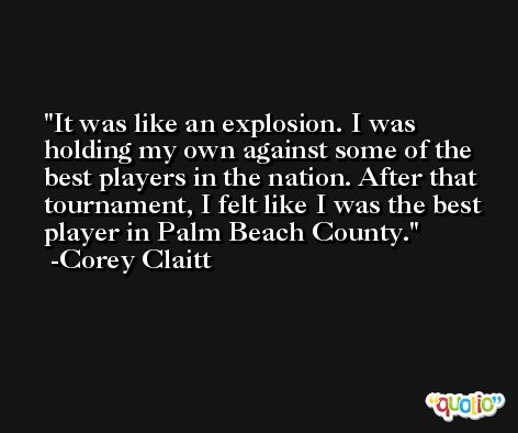 It was like an explosion. I was holding my own against some of the best players in the nation. After that tournament, I felt like I was the best player in Palm Beach County. -Corey Claitt