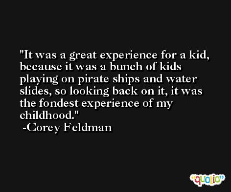 It was a great experience for a kid, because it was a bunch of kids playing on pirate ships and water slides, so looking back on it, it was the fondest experience of my childhood. -Corey Feldman