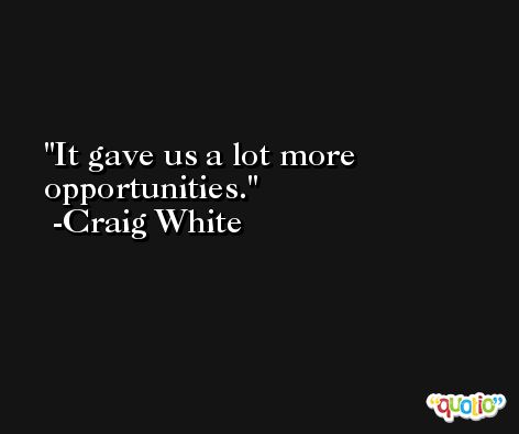 It gave us a lot more opportunities. -Craig White