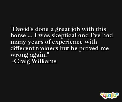 David's done a great job with this horse ... I was skeptical and I've had many years of experience with different trainers but he proved me wrong again. -Craig Williams