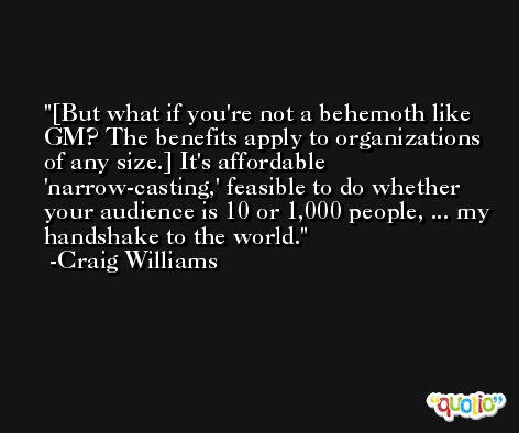 [But what if you're not a behemoth like GM? The benefits apply to organizations of any size.] It's affordable 'narrow-casting,' feasible to do whether your audience is 10 or 1,000 people, ... my handshake to the world. -Craig Williams