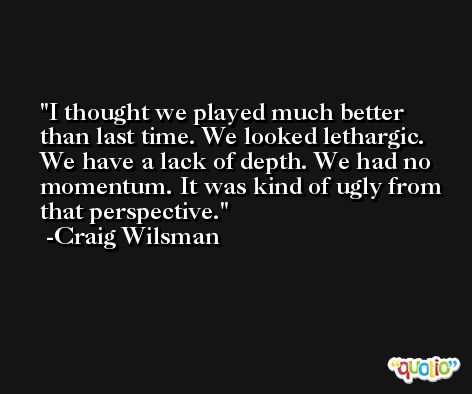 I thought we played much better than last time. We looked lethargic. We have a lack of depth. We had no momentum. It was kind of ugly from that perspective. -Craig Wilsman