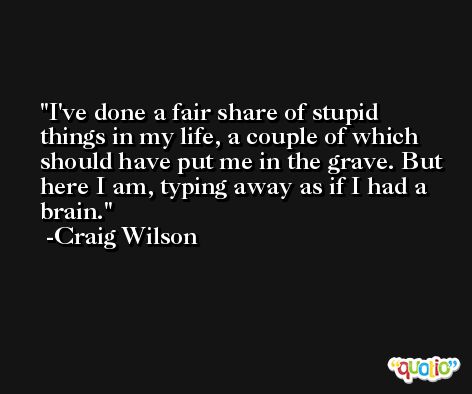 I've done a fair share of stupid things in my life, a couple of which should have put me in the grave. But here I am, typing away as if I had a brain. -Craig Wilson