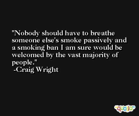 Nobody should have to breathe someone else's smoke passively and a smoking ban I am sure would be welcomed by the vast majority of people. -Craig Wright