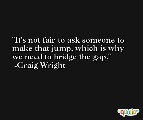It's not fair to ask someone to make that jump, which is why we need to bridge the gap. -Craig Wright