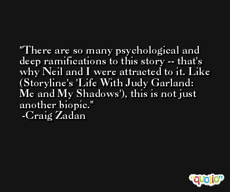 There are so many psychological and deep ramifications to this story -- that's why Neil and I were attracted to it. Like (Storyline's 'Life With Judy Garland: Me and My Shadows'), this is not just another biopic. -Craig Zadan