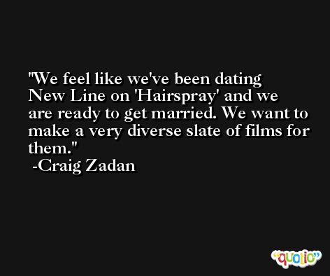 We feel like we've been dating New Line on 'Hairspray' and we are ready to get married. We want to make a very diverse slate of films for them. -Craig Zadan