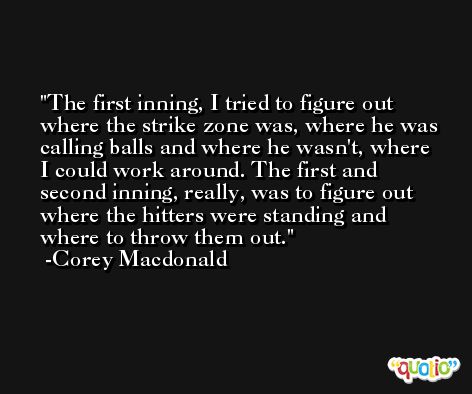 The first inning, I tried to figure out where the strike zone was, where he was calling balls and where he wasn't, where I could work around. The first and second inning, really, was to figure out where the hitters were standing and where to throw them out. -Corey Macdonald