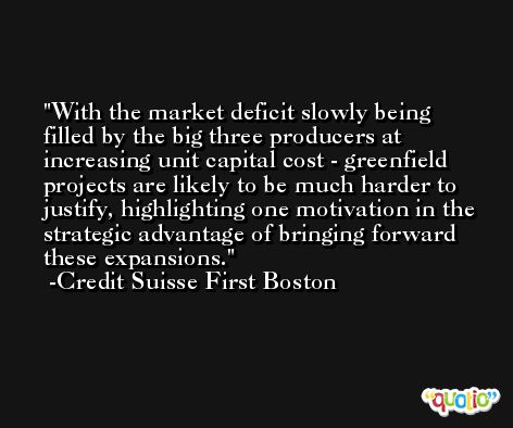 With the market deficit slowly being filled by the big three producers at increasing unit capital cost - greenfield projects are likely to be much harder to justify, highlighting one motivation in the strategic advantage of bringing forward these expansions. -Credit Suisse First Boston