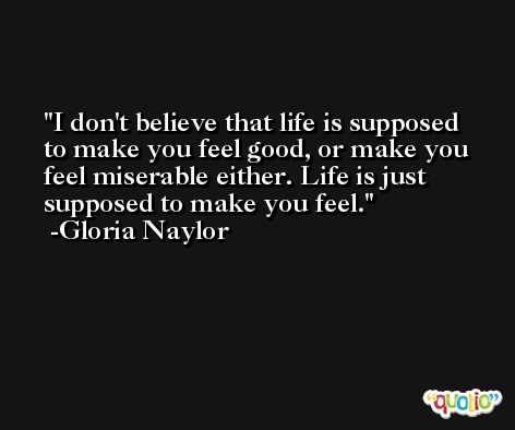 I don't believe that life is supposed to make you feel good, or make you feel miserable either. Life is just supposed to make you feel. -Gloria Naylor