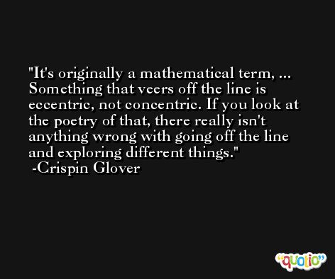It's originally a mathematical term, ... Something that veers off the line is eccentric, not concentric. If you look at the poetry of that, there really isn't anything wrong with going off the line and exploring different things. -Crispin Glover