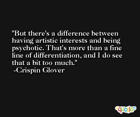 But there's a difference between having artistic interests and being psychotic. That's more than a fine line of differentiation, and I do see that a bit too much. -Crispin Glover