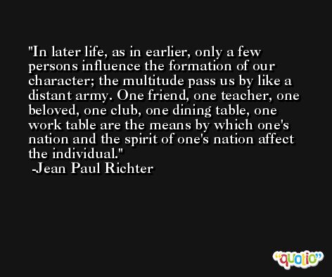 In later life, as in earlier, only a few persons influence the formation of our character; the multitude pass us by like a distant army. One friend, one teacher, one beloved, one club, one dining table, one work table are the means by which one's nation and the spirit of one's nation affect the individual. -Jean Paul Richter