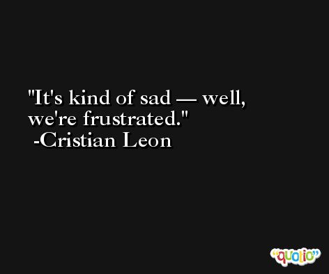 It's kind of sad — well, we're frustrated. -Cristian Leon