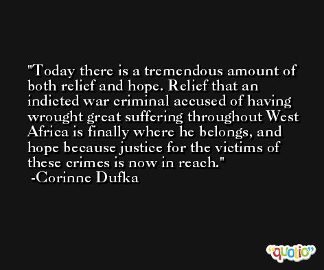 Today there is a tremendous amount of both relief and hope. Relief that an indicted war criminal accused of having wrought great suffering throughout West Africa is finally where he belongs, and hope because justice for the victims of these crimes is now in reach. -Corinne Dufka