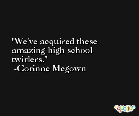 We've acquired these amazing high school twirlers. -Corinne Mcgown