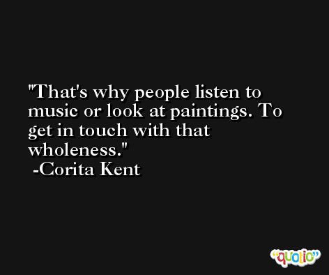 That's why people listen to music or look at paintings. To get in touch with that wholeness. -Corita Kent