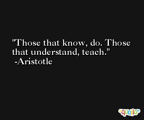 Those that know, do. Those that understand, teach. -Aristotle