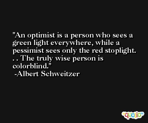 An optimist is a person who sees a green light everywhere, while a pessimist sees only the red stoplight. . . The truly wise person is colorblind. -Albert Schweitzer
