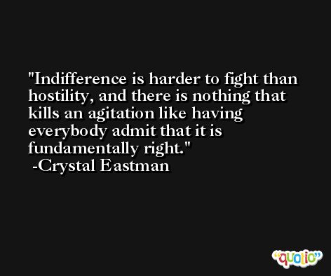Indifference is harder to fight than hostility, and there is nothing that kills an agitation like having everybody admit that it is fundamentally right. -Crystal Eastman