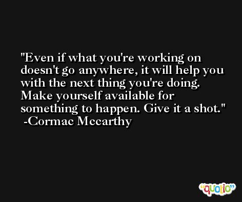 Even if what you're working on doesn't go anywhere, it will help you with the next thing you're doing. Make yourself available for something to happen. Give it a shot. -Cormac Mccarthy