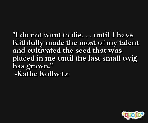 I do not want to die. . . until I have faithfully made the most of my talent and cultivated the seed that was placed in me until the last small twig has grown. -Kathe Kollwitz