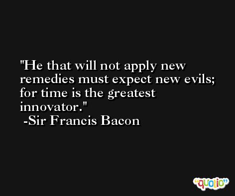 He that will not apply new remedies must expect new evils; for time is the greatest innovator. -Sir Francis Bacon