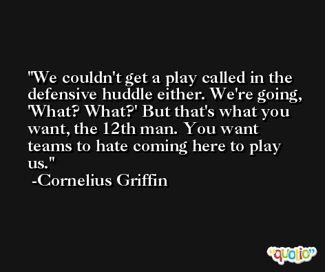 We couldn't get a play called in the defensive huddle either. We're going, 'What? What?' But that's what you want, the 12th man. You want teams to hate coming here to play us. -Cornelius Griffin