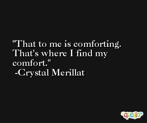 That to me is comforting. That's where I find my comfort. -Crystal Merillat