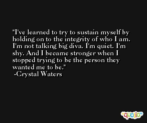 I've learned to try to sustain myself by holding on to the integrity of who I am. I'm not talking big diva. I'm quiet. I'm shy. And I became stronger when I stopped trying to be the person they wanted me to be. -Crystal Waters