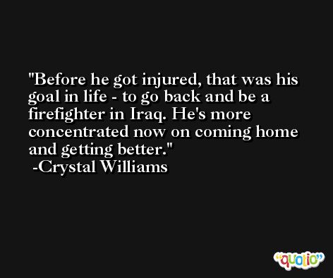 Before he got injured, that was his goal in life - to go back and be a firefighter in Iraq. He's more concentrated now on coming home and getting better. -Crystal Williams