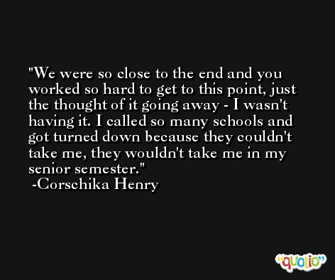 We were so close to the end and you worked so hard to get to this point, just the thought of it going away - I wasn't having it. I called so many schools and got turned down because they couldn't take me, they wouldn't take me in my senior semester. -Corschika Henry