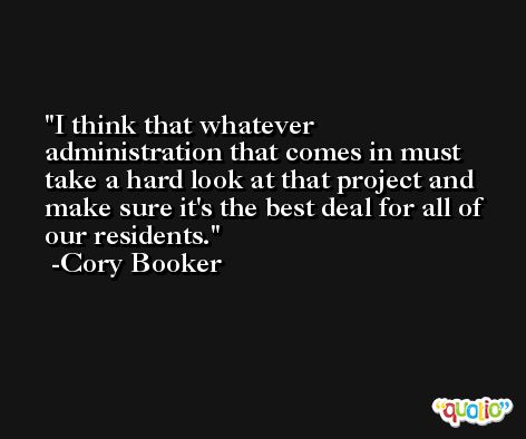 I think that whatever administration that comes in must take a hard look at that project and make sure it's the best deal for all of our residents. -Cory Booker