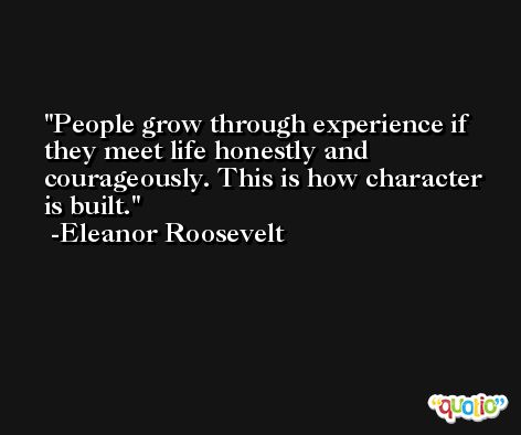 People grow through experience if they meet life honestly and courageously. This is how character is built. -Eleanor Roosevelt