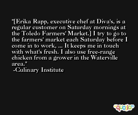 [Erika Rapp, executive chef at Diva's, is a regular customer on Saturday mornings at the Toledo Farmers' Market.] I try to go to the farmers' market each Saturday before I come in to work, ... It keeps me in touch with what's fresh. I also use free-range chicken from a grower in the Waterville area. -Culinary Institute