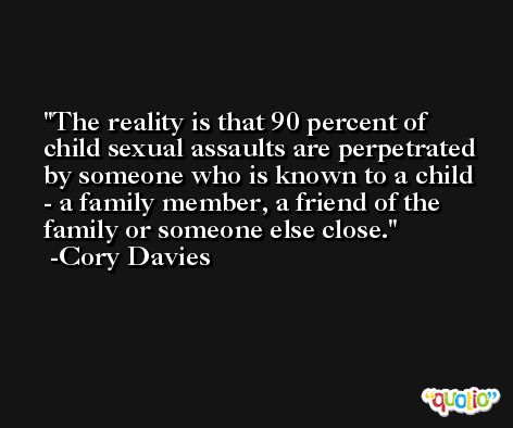 The reality is that 90 percent of child sexual assaults are perpetrated by someone who is known to a child - a family member, a friend of the family or someone else close. -Cory Davies