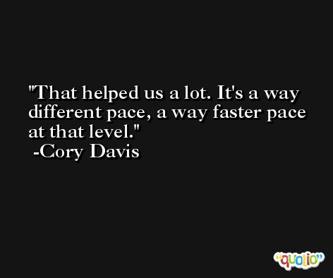 That helped us a lot. It's a way different pace, a way faster pace at that level. -Cory Davis