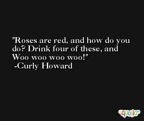 Roses are red, and how do you do? Drink four of these, and Woo woo woo woo! -Curly Howard