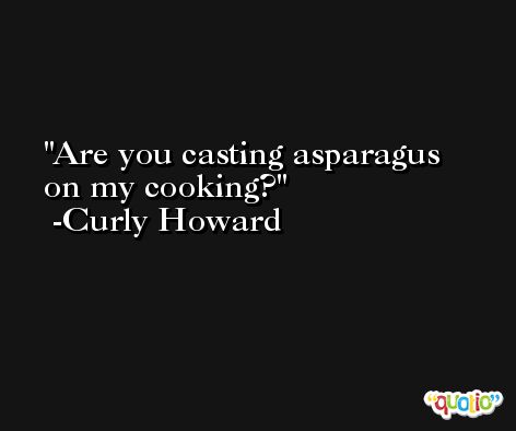 Are you casting asparagus on my cooking? -Curly Howard